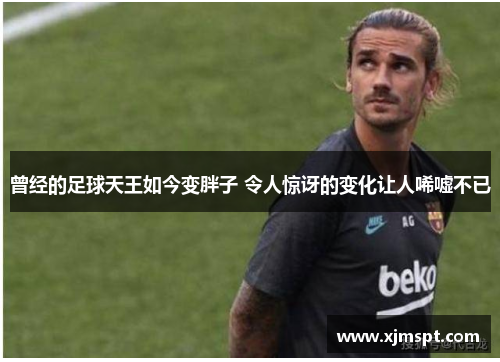 曾经的足球天王如今变胖子 令人惊讶的变化让人唏嘘不已