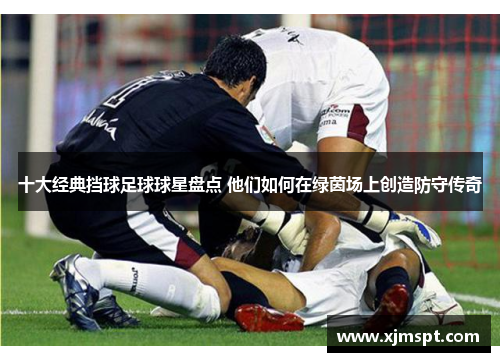 十大经典挡球足球球星盘点 他们如何在绿茵场上创造防守传奇