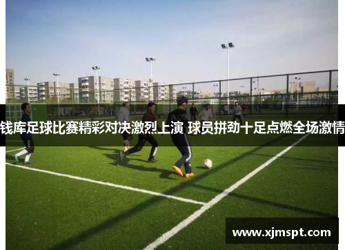 钱库足球比赛精彩对决激烈上演 球员拼劲十足点燃全场激情